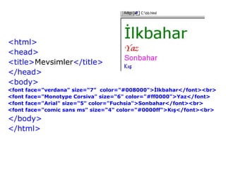 <html>
<head>
<title>Mevsimler</title>
</head>
<body>
<font   face="verdana" size=“7" color="#008000">İlkbahar</font><br>
<font   face="Monotype Corsiva" size=“6" color="#ff0000">Yaz</font>
<font   face="Arial" size=“5" color="Fuchsia">Sonbahar</font><br>
<font   face="comic sans ms" size=“4" color="#0000ff">Kış</font><br>
</body>
</html>
 
