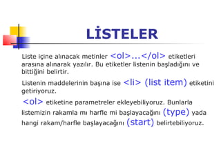 LİSTELER
Liste içine alınacak metinler <ol>...</ol> etiketleri
arasına alınarak yazılır. Bu etiketler listenin başladığını ve
bittiğini belirtir.
Listenin maddelerinin başına ise   <li> (list item) etiketini
getiriyoruz.
<ol> etiketine parametreler ekleyebiliyoruz. Bunlarla
listemizin rakamla mı harfle mi başlayacağını (type) yada
hangi rakam/harfle başlayacağını (start) belirtebiliyoruz.
 