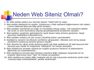 Neden Web Siteniz Olmalı?
1- Bir Web sayfası sadece onu okumak isteyen "hedef kitle"ye ulaşır.
2- Web sayfası etkileşimli bir aygıttır. Kullanıcının o Web sayfasına bağlanmasının tek nedeni,
    o konu hakkında daha çok bilgi sahibi olmaktır.
3- Web sayfaları hazırlamak için kağıt ve mürekkebe ihtiyaç yoktur. Tek masrafınız telefon
    hat ücreti ve sizin kontrolünüz dışında gerçekleşebilecek problemler olacaktır.
4- Web sayfaları yaratırken geleneksel bir sayfa düzeni takip etmeniz gerekmez. Hayal
    gücünüzü olabildiğine kullanabilirsiniz.
5- Web sayfaları kolayca (ve çok ucuza!) düzeltilip tekrar yayımlanabilir.
6- Sayfalarınız zamanın da etkisiyle yeniliklere uğrayacaktır. (Böylece sizin de bu piyasa
    yeniliklerini kullanıcıya tanıtma şansınız olacak)
7- Sizin devamlı bir uğraş içinde olmanıza gerek yok Web sayfalarınız 24 saat boyunca tüm
    dünyaya açık olacak ve müşterilere "etkileşimli" bir hizmet verecektir.
8- Web sayfalarınızı önceden seçilmiş bir müşteri grubunun fikirlerini ve beklentilerini
    öğrenmek için kullanabilirsiniz.
9- Web sayfalarınız konuyla ilgisi olmayan insanlara değil, bilgisayar karşısında her an
    birşeyler öğrenmeye hazır "ilgili" bir kitleye sunulacaktır.
10- Web sayfalarınızın kaderi diğer medyalar gibi bir çöp kutusunda sonlanmaz çünkü onlar
    "sonsuza kadar kullanılabilecek" şekilde yaratılmıştır.
 
