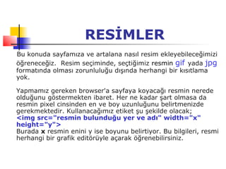 RESİMLER
Bu konuda sayfamıza ve artalana nasıl resim ekleyebileceğimizi
öğreneceğiz. Resim seçiminde, seçtiğimiz resmin gif yada jpg
formatında olması zorunluluğu dışında herhangi bir kısıtlama
yok.

Yapmamız gereken browser'a sayfaya koyacağı resmin nerede
olduğunu göstermekten ibaret. Her ne kadar şart olmasa da
resmin pixel cinsinden en ve boy uzunluğunu belirtmenizde
gerekmektedir. Kullanacağımız etiket şu şekilde olacak;
<img src="resmin bulunduğu yer ve adı" width="x"
height="y">
Burada x resmin enini y ise boyunu belirtiyor. Bu bilgileri, resmi
herhangi bir grafik editörüyle açarak öğrenebilirsiniz.
 