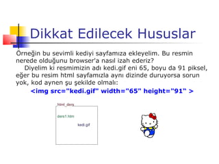 Dikkat Edilecek Hususlar
Örneğin bu sevimli kediyi sayfamıza ekleyelim. Bu resmin
nerede olduğunu browser'a nasıl izah ederiz?
  Diyelim ki resmimizin adı kedi.gif eni 65, boyu da 91 piksel,
eğer bu resim html sayfamızla aynı dizinde duruyorsa sorun
yok, kod aynen şu şekilde olmalı:
     <img src="kedi.gif" width="65" height="91“ >
 