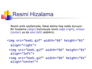 Resmi Hizalama
 Resim artık sayfamızda, fakat daima hep solda duruyor.
 Bir hizalama (align) komutuyla resmi sağa (right), ortaya
 (center) ya da sola (left) alabiliriz.


<img src=“kedi.gif" width=“65" height=“91"
 align=“right">
 <img src=“kedi.gif" width=“65" height=“91"
  align=“left">
 <img src=“kedi.gif" width=“65" height=“91"
  align=“center">
 
