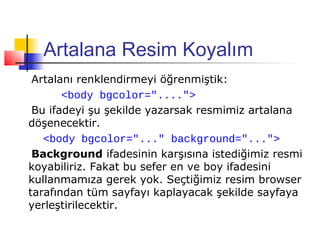 Artalana Resim Koyalım
 Artalanı renklendirmeyi öğrenmiştik:
       <body bgcolor="....">
 Bu ifadeyi şu şekilde yazarsak resmimiz artalana
döşenecektir.
   <body bgcolor="..." background="...">
 Background ifadesinin karşısına istediğimiz resmi
koyabiliriz. Fakat bu sefer en ve boy ifadesini
kullanmamıza gerek yok. Seçtiğimiz resim browser
tarafından tüm sayfayı kaplayacak şekilde sayfaya
yerleştirilecektir.
 