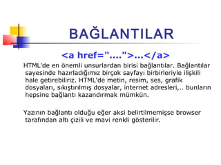 BAĞLANTILAR
             <a href="....">...</a>
HTML'de en önemli unsurlardan birisi bağlantılar. Bağlantılar
sayesinde hazırladığımız birçok sayfayı birbirleriyle ilişkili
hale getirebiliriz. HTML'de metin, resim, ses, grafik
dosyaları, sıkıştırılmış dosyalar, internet adresleri,.. bunların
hepsine bağlantı kazandırmak mümkün.

Yazının bağlantı olduğu eğer aksi belirtilmemişse browser
tarafından altı çizili ve mavi renkli gösterilir.
 
