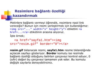 Resimlere bağlantı özelliği
  kazandırmak

Metinlere bağlantı vermeyi öğrendik, resimlere nasıl link
vereceğiz? Bunun için resmi yerleştirmek için kullandığımız:
<img src="..." width="x" height="y"> etiketini <a
href>...</a> etiketinin arasına alıyoruz.
İşte örnek;
  <a href="sayfa1.htm"><img
src="resim.gif" border="0"></a>

resim.gif tıklanacak resmi, sayfa1.htm resme tıklandığında
açılacak sayfayı gösteriyor. Border komutu ise resimde
bağlantı özelliği olduğunu belirten çerçeveyi kontrol ediyor, 0
(sıfır) değeri bu çerçeveyi tamamen yok eder. Bu komutu
değişik sayılarla deneyebilirsiniz.
 