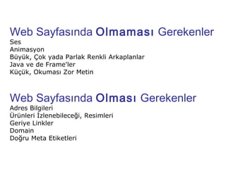 Web Sayfasında Olmaması Gerekenler
Ses
Animasyon
Büyük, Çok yada Parlak Renkli Arkaplanlar
Java ve de Frame'ler
Küçük, Okuması Zor Metin



Web Sayfasında Olması Gerekenler
Adres Bilgileri
Ürünleri İzlenebileceği, Resimleri
Geriye Linkler
Domain
Doğru Meta Etiketleri
 