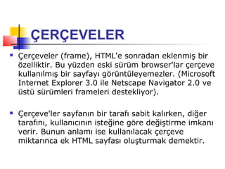ÇERÇEVELER
   Çerçeveler (frame), HTML'e sonradan eklenmiş bir
    özelliktir. Bu yüzden eski sürüm browser'lar çerçeve
    kullanılmış bir sayfayı görüntüleyemezler. (Microsoft
    Internet Explorer 3.0 ile Netscape Navigator 2.0 ve
    üstü sürümleri frameleri destekliyor).

   Çerçeve'ler sayfanın bir tarafı sabit kalırken, diğer
    tarafını, kullanıcının isteğine göre değiştirme imkanı
    verir. Bunun anlamı ise kullanılacak çerçeve
    miktarınca ek HTML sayfası oluşturmak demektir.
 