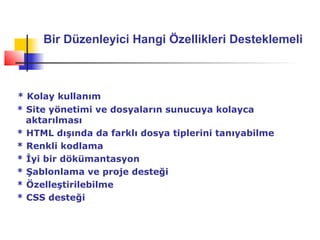 Bir Düzenleyici Hangi Özellikleri Desteklemeli



* Kolay kullanım
* Site yönetimi ve dosyaların sunucuya kolayca
  aktarılması
* HTML dışında da farklı dosya tiplerini tanıyabilme
* Renkli kodlama
* İyi bir dökümantasyon
* Şablonlama ve proje desteği
* Özelleştirilebilme
* CSS desteği
 
