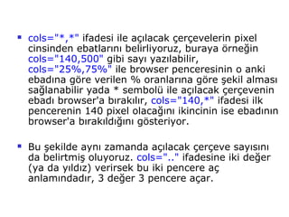    cols="*,*" ifadesi ile açılacak çerçevelerin pixel
    cinsinden ebatlarını belirliyoruz, buraya örneğin
    cols="140,500" gibi sayı yazılabilir,
    cols="25%,75%" ile browser penceresinin o anki
    ebadına göre verilen % oranlarına göre şekil alması
    sağlanabilir yada * sembolü ile açılacak çerçevenin
    ebadı browser'a bırakılır, cols="140,*" ifadesi ilk
    pencerenin 140 pixel olacağını ikincinin ise ebadının
    browser'a bırakıldığını gösteriyor.

   Bu şekilde aynı zamanda açılacak çerçeve sayısını
    da belirtmiş oluyoruz. cols=".." ifadesine iki değer
    (ya da yıldız) verirsek bu iki pencere aç
    anlamındadır, 3 değer 3 pencere açar.
 