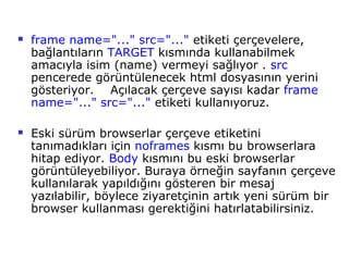    frame name="..." src="..." etiketi çerçevelere,
    bağlantıların TARGET kısmında kullanabilmek
    amacıyla isim (name) vermeyi sağlıyor . src
    pencerede görüntülenecek html dosyasının yerini
    gösteriyor. Açılacak çerçeve sayısı kadar frame
    name="..." src="..." etiketi kullanıyoruz.

   Eski sürüm browserlar çerçeve etiketini
    tanımadıkları için noframes kısmı bu browserlara
    hitap ediyor. Body kısmını bu eski browserlar
    görüntüleyebiliyor. Buraya örneğin sayfanın çerçeve
    kullanılarak yapıldığını gösteren bir mesaj
    yazılabilir, böylece ziyaretçinin artık yeni sürüm bir
    browser kullanması gerektiğini hatırlatabilirsiniz.
 