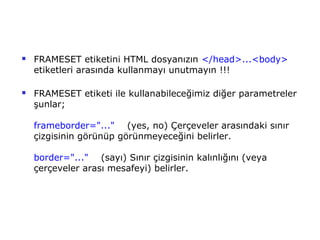    FRAMESET etiketini HTML dosyanızın </head>...<body>
    etiketleri arasında kullanmayı unutmayın !!!

   FRAMESET etiketi ile kullanabileceğimiz diğer parametreler
    şunlar;

    frameborder="..." (yes, no) Çerçeveler arasındaki sınır
    çizgisinin görünüp görünmeyeceğini belirler.

    border="..." (sayı) Sınır çizgisinin kalınlığını (veya
    çerçeveler arası mesafeyi) belirler.
 
