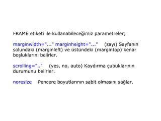 FRAME etiketi ile kullanabileceğimiz parametreler;

marginwidth="..." marginheight="..." (sayı) Sayfanın
solundaki (marginleft) ve üstündeki (margintop) kenar
boşluklarını belirler.

scrolling=".." (yes, no, auto) Kaydırma çubuklarının
durumunu belirler.

noresize   Pencere boyutlarının sabit olmasını sağlar.
 