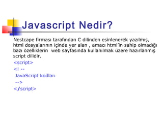 Javascript Nedir?
Nestcape firması tarafından C dilinden esinlenerek yazılmış,
html dosyalarının içinde yer alan , amacı html’in sahip olmadığı
bazı özelliklerin web sayfasında kullanılmak üzere hazırlanmış
script dilidir.
<script>
<! --
 JavaScript kodları
 -->
</script>
 
