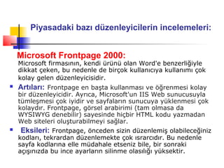 Piyasadaki bazı düzenleyicilerin incelemeleri:


    Microsoft Frontpage 2000:
    Microsoft firmasının, kendi ürünü olan Word'e benzerliğiyle
    dikkat çeken, bu nedenle de birçok kullanıcıya kullanımı çok
    kolay gelen düzenleyicisidir.
   Artıları: Frontpage en başta kullanması ve öğrenmesi kolay
    bir düzenleyicidir. Ayrıca, Microsoft'un IIS Web sunucusuyla
    tümleşmesi çok iyidir ve sayfaların sunucuya yüklenmesi çok
    kolaydır. Frontpage, görsel arabirimi (tam olmasa da
    WYSIWYG denebilir) sayesinde hiçbir HTML kodu yazmadan
    Web siteleri oluşturabilmeyi sağlar.
   Eksileri: Frontpage, önceden sizin düzenlemiş olabileceğiniz
    kodları, tekrardan düzenlemekte çok ısrarcıdır. Bu nedenle
    sayfa kodlarına elle müdahale etseniz bile, bir sonraki
    açışınızda bu ince ayarların silinme olasılığı yüksektir.
 