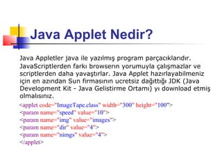 Java Applet Nedir?
Java Appletler java ile yazılmış program parçacıklarıdır.
JavaScriptlerden farkı browserın yorumuyla çalışmazlar ve
scriptlerden daha yavaştırlar. Java Applet hazırlayabilmeniz
için en azından Sun firmasının ucretsiz dağıttığı JDK (Java
Development Kit - Java Gelistirme Ortamı) yı download etmiş
olmalısınız.
<applet code="ImageTape.class" width="300" height="100">
<param name="speed" value="10">
<param name="img" value="images">
<param name="dir" value="4">
<param name="nimgs" value="4">
</applet>
 