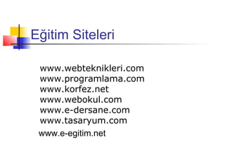 Eğitim Siteleri

 www.webteknikleri.com
 www.programlama.com
 www.korfez.net
 www.webokul.com
 www.e-dersane.com
 www.tasaryum.com
 www.e-egitim.net
 