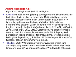 Allaire Homesite 4.5:
    Piyasadaki en iyi HTML kod düzenleyicisi.
   Artıları: Piyasadaki en gelişmiş özelleştirebilme seçenekleri. Bir
    kod düzenleyicisi olsa da, sistemde IE4+ yüklüyse, sınırlı
    miktarda görsel tasarıma izin vermektedir. Bütünleşik FTP
    istemcisi, şablonlama desteği, siteleri projeler altında
    gruplandırma sistemi, yazım kontrolu, çok iyi bul/değiştir ve
    RegExp desteği, bağlantı doğrulama, Perl, PHP, ASP, VBScript,
    Java, JavaScript, CSS, SMIL, ColdFusion, vb dilleri otomatik
    tanıma, renkli kodlama, Dreamweaver'la bütünleşme, kod
    parçacıkları (code snippets) tanımlayabilme, istenen şekilde
    kodu girintileyebilme, çok iyi bir dökümantasyon, Homesite'la
    tümleşik çalışan bir sürümüyle gelmesi.
    Eksileri: WYSIWYG düzenleyiciler arayan kişiler için tam
    anlamıyla uygun olmaması, Windows 9x'de bellek kaçırması
    (memory leaking) ve maalesef sadece Windows'da çalışması.
 