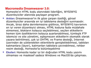 Macromedia Dreamweaver 3.0:
    Homesite'ın HTML kodu alanındaki liderliğini, WYSIWYG
    düzenleyiciler alanında paylaşan program.
   Artıları: Dreamweaver'ın ilk göze çarpan özelliği, görsel
    düzenleyiciler arasında en iyi tablolama desteğini sunmasıdır.
    Ancak, biraz daha derinlemesine gidilince, WYSIWYG kavramını
    en iyi veren düzenleyici olması, HTML koduna fazla müdahale
    etmemesi, blokların kolayca seçilebilmesi, seçilen etiketlerin
    hemen tüm özelliklerinin kolayca ayarlanabilmesi, tümleşik FTP
    istemcisi ve site yönetimi, eşleşmeyen etiketlerin otomatik olarak
    yazara belirtilmesi, çok iyi DHTML ve Frame desteği, Internet
    üzerinden de yüklenebilen eklentilerle genişletilebilmesi, tabloları
    katmanlara (layer), katmanları tablolara çevirebilmesi, rehber
    resim desteği, Homesite'la bütünleşebilme
   Eksileri: Homesite kadar iyi bir doğrudan HTML kodu yazımı
    olmaması ve maalesef sadece Windows ve MacOS'da çalışması.
 