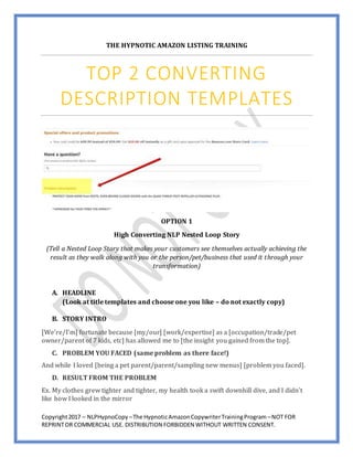 Copyright2017 – NLPHypnoCopy –The HypnoticAmazonCopywriterTrainingProgram –NOT FOR
REPRINTOR COMMERCIAL USE. DISTRIBUTION FORBIDDEN WITHOUT WRITTEN CONSENT.
THE HYPNOTIC AMAZON LISTING TRAINING
TOP 2 CONVERTING
DESCRIPTION TEMPLATES
OPTION 1
High Converting NLP Nested Loop Story
(Tell a Nested Loop Story that makes your customers see themselves actually achieving the
result as they walk along with you or the person/pet/business that used it through your
transformation)
A. HEADLINE
(Look at title templates and choose one you like – do not exactly copy)
B. STORY INTRO
[We’re/I’m] fortunate because [my/our] [work/expertise] as a [occupation/trade/pet
owner/parent of 7 kids, etc] has allowed me to [the insight you gained from the top].
C. PROBLEM YOU FACED (same problem as there face!)
And while I loved [being a pet parent/parent/sampling new menus] [problem you faced].
D. RESULT FROM THE PROBLEM
Ex. My clothes grew tighter and tighter, my health took a swift downhill dive, and I didn’t
like how I looked in the mirror
 