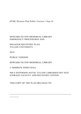 HTML Disaster Plan Public Version 1 Sep-14
HOWARD-TILTON MEMORIAL LIBRARY
EMERGENCY PROCEDURES AND
DISASTER RECOVERY PLAN
TULANE UNIVERSITY
2014
PUBLIC VERSION
HOWARD-TILTON MEMORIAL LIBRARY
J. MERRICK JONES HALL
900 S JEFFERSON DAVIS: TULANE LIBRARIES OFF-SITE
STORAGE FACILITY AND RECOVERY CENTER
THIS COPY OF THE PLAN BELONGS TO:
_____________________________________________________
________
 