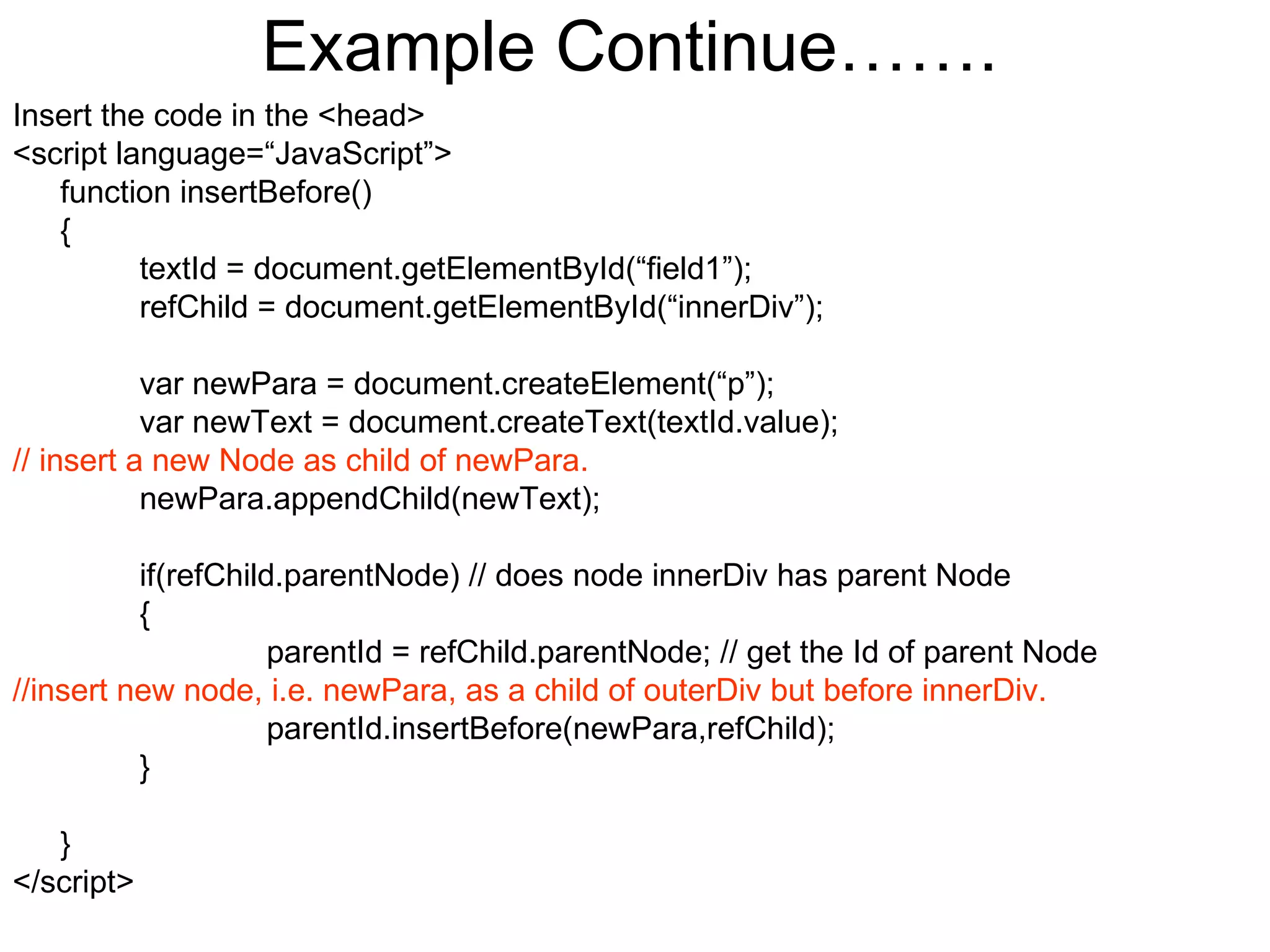 Example Continue……. Insert the code in the <head> <script language=“JavaScript”> function insertBefore() { textId = document.getElementById(“field1”); refChild = document.getElementById(“innerDiv”); var newPara = document.createElement(“p”); var newText = document.createText(textId.value); // insert a new Node as child of newPara. newPara.appendChild(newText); if(refChild.parentNode) // does node innerDiv has parent Node { parentId = refChild.parentNode; // get the Id of parent Node //insert new node, i.e. newPara, as a child of outerDiv but before innerDiv. parentId.insertBefore(newPara,refChild);  } } </script> 