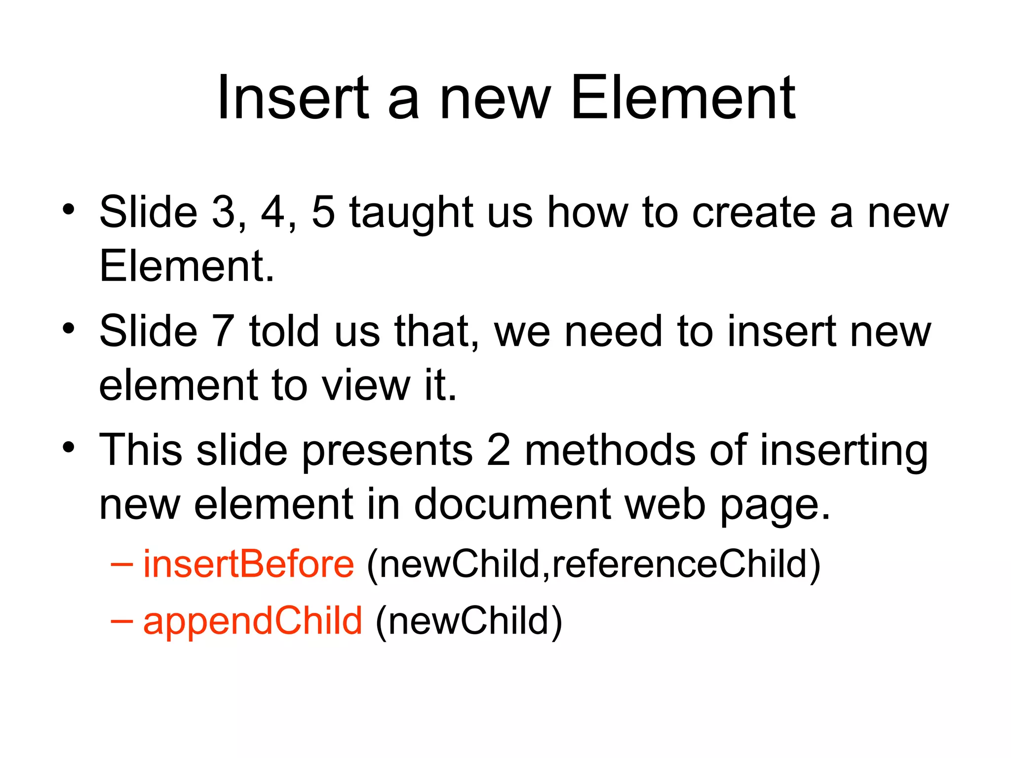 Insert a new Element Slide 3, 4, 5 taught us how to create a new Element. Slide 7 told us that, we need to insert new element to view it. This slide presents 2 methods of inserting new element in document web page. insertBefore  (newChild,referenceChild) appendChild  (newChild) 