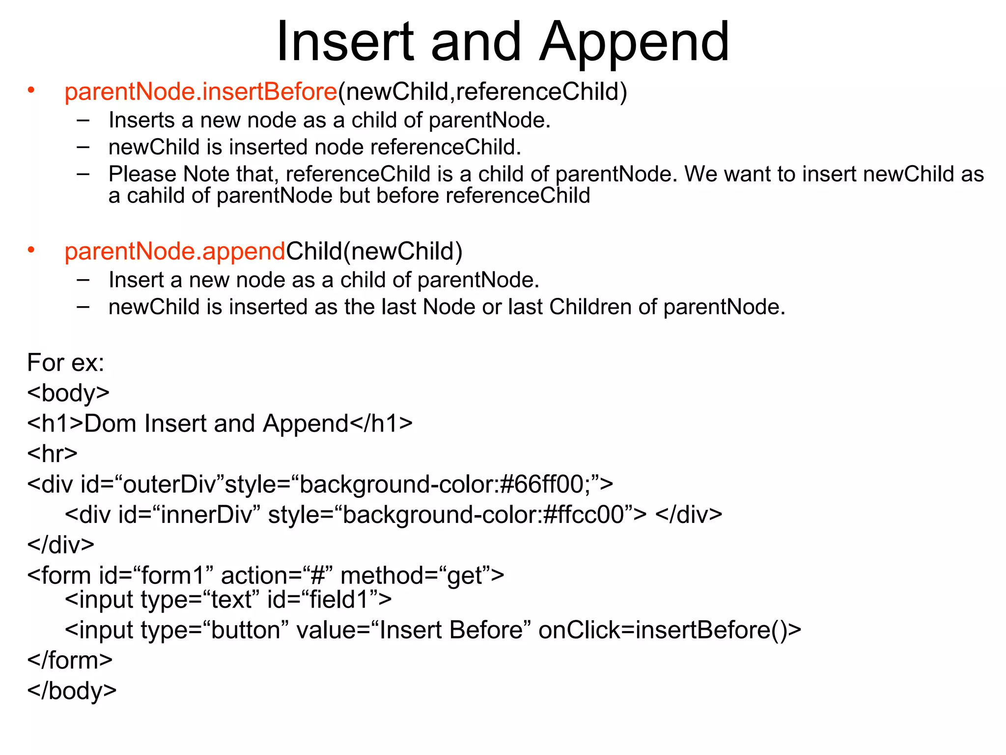 Insert and Append parentNode.insertBefore (newChild,referenceChild) Inserts a new node as a child of parentNode. newChild is inserted node referenceChild. Please Note that, referenceChild is a child of parentNode. We want to insert newChild as a cahild of parentNode but before referenceChild parentNode.append Child(newChild) Insert a new node as a child of parentNode. newChild is inserted as the last Node or last Children of parentNode. For ex: <body> <h1>Dom Insert and Append</h1> <hr> <div id=“outerDiv”style=“background-color:#66ff00;”> <div id=“innerDiv” style=“background-color:#ffcc00”> </div> </div> <form id=“form1” action=“#” method=“get”> <input type=“text” id=“field1”> <input type=“button” value=“Insert Before” onClick=insertBefore()> </form> </body> 