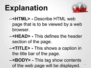 Explanation
–<HTML> - Describe HTML web
page that is to be viewed by a web
browser.
–<HEAD> - This defines the header
section of the page.
–<TITLE> - This shows a caption in
the title bar of the page.
–<BODY> - This tag show contents
of the web page will be displayed. 6
 