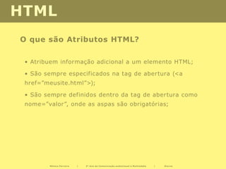 HTML
O que são Atributos HTML?

 • Atribuem informação adicional a um elemento HTML;

 • São sempre especificados na tag de abertura (<a
 href=”meusite.html”>);

 • São sempre definidos dentro da tag de abertura como
 nome=”valor”, onde as aspas são obrigatórias;




        Mónica Ferreira   |   2º Ano de Comunicação audiovisual e Multimédia   |   Diurno
 