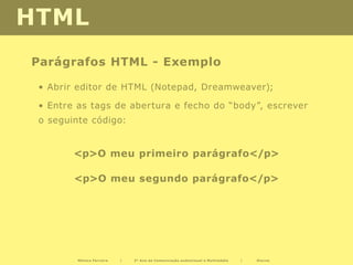 HTML
Parágrafos HTML - Exemplo

 • Abrir editor de HTML (Notepad, Dreamweaver);

 • Entre as tags de abertura e fecho do “body”, escrever
 o seguinte código:


        <p>O meu primeiro parágrafo</p>

        <p>O meu segundo parágrafo</p>




         Mónica Ferreira   |   2º Ano de Comunicação audiovisual e Multimédia   |   Diurno
 