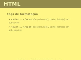 HTML
tags de formatação
 • <sub> ... </sub> põe palavra(s), texto, letra(s) em
 subscrito;

 • <sup> ... </sup> põe palavra(s), texto, letra(s) em
 sobrescrito;




         Mónica Ferreira   |   2º Ano de Comunicação audiovisual e Multimédia   |   Diurno
 