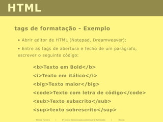 HTML
tags de formatação - Exemplo

 • Abrir editor de HTML (Notepad, Dreamweaver);

 • Entre as tags de abertura e fecho de um parágrafo,
 escrever o seguinte código:

       <b>Texto em Bold</b>
       <i>Texto em itálico</i>
       <big>Texto maior</big>
       <code>Texto com letra de código</code>
       <sub>Texto subscrito</sub>
       <sup>texto sobrescrito</sup>

         Mónica Ferreira   |   2º Ano de Comunicação audiovisual e Multimédia   |   Diurno
 