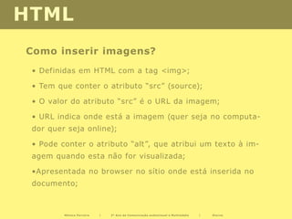 HTML
Como inserir imagens?
 • Definidas em HTML com a tag <img>;

 • Tem que conter o atributo “src” (source);

 • O valor do atributo “src” é o URL da imagem;

 • URL indica onde está a imagem (quer seja no computa-
 dor quer seja online);

 • Pode conter o atributo “alt”, que atribui um texto à im-
 agem quando esta não for visualizada;

 •Apresentada no browser no sítio onde está inserida no
 documento;



         Mónica Ferreira   |   2º Ano de Comunicação audiovisual e Multimédia   |   Diurno
 