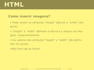 HTML
Como inserir imagens?
 • Pode conter os atributos “height” (altura) e “width” (lar-
 gura);

 • “height” e “width” definem a altura e a largura da ima-
 gem, respectivamente;

 • Os valores dos atributos “height” e “width” são defini-
 dos em pixeis;

 •Não tem tag de fecho;




          Mónica Ferreira   |   2º Ano de Comunicação audiovisual e Multimédia   |   Diurno
 