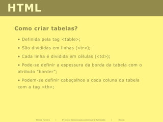 HTML
Como criar tabelas?
 • Definida pela tag <table>;

 • São divididas em linhas (<tr>);

 • Cada linha é dividida em células (<td>);

 • Pode-se definir a espessura da borda da tabela com o
 atributo “border”;

 • Podem-se definir cabeçalhos a cada coluna da tabela
 com a tag <th>;




         Mónica Ferreira   |   2º Ano de Comunicação audiovisual e Multimédia   |   Diurno
 