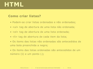 HTML
Como criar listas?
 • Podem-se criar listas ordenadas e não ordenadas;

 • <ul> tag de abertura de uma lista não ordenada;

 • <ol> tag de abertura de uma lista ordenada;

 • <li> tag de abertura de cada item da lista;

 • Os items das listas não ordenadas são antecedidos de
 uma bola preenchida a negro;

 • Os items das listas ordenadas são antecedidos de um
 número (1) e um ponto (.);




         Mónica Ferreira   |   2º Ano de Comunicação audiovisual e Multimédia   |   Diurno
 