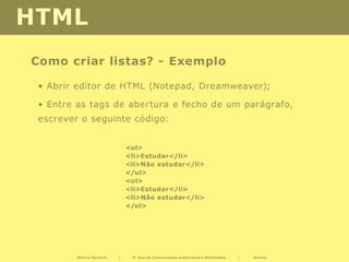 HTML
Como criar listas? - Exemplo

 • Abrir editor de HTML (Notepad, Dreamweaver);

 • Entre as tags de abertura e fecho de um parágrafo,
 escrever o seguinte código:


                               <ul>
                               <li>Estudar</li>
                               <li>Não estudar</li>
                               </ul>
                               <ol>
                               <li>Estudar</li>
                               <li>Não estudar</li>
                               </ol>




         Mónica Ferreira   |    2º Ano de Comunicação audiovisual e Multimédia   |   Diurno
 