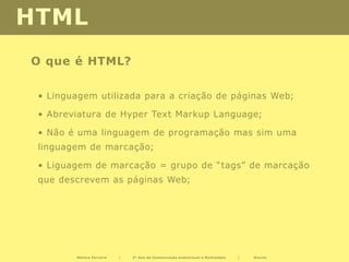 HTML
O que é HTML?

 • Linguagem utilizada para a criação de páginas Web;

 • Abreviatura de Hyper Text Markup Language;

 • Não é uma linguagem de programação mas sim uma
 linguagem de marcação;

 • Liguagem de marcação = grupo de “tags” de marcação
 que descrevem as páginas Web;




        Mónica Ferreira   |   2º Ano de Comunicação audiovisual e Multimédia   |   Diurno
 