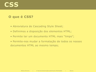 CSS
O que é CSS?

 • Abreviatura de Cascading Style Sheet;

 • Definimos a disposição dos elementos HTML;

 • Permite ter um documento HTML mais “limpo”;

 • Permite-nos mudar a formatação de todos os nossos
 documentos HTML ao mesmo tempo;




        Mónica Ferreira   |   2º Ano de Comunicação audiovisual e Multimédia   |   Diurno
 
