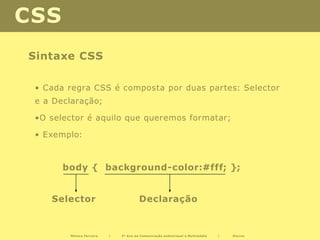 CSS
Sintaxe CSS

 • Cada regra CSS é composta por duas partes: Selector
 e a Declaração;

 •O selector é aquilo que queremos formatar;

 • Exemplo:



       body { background-color:#fff; };


    Selector                           Declaração


        Mónica Ferreira   |   2º Ano de Comunicação audiovisual e Multimédia   |   Diurno
 