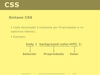 CSS
Sintaxe CSS

 • Cada declaração é composta por Propriedades e re-
 spectivos Valores;

 • Exemplo:

               body { background-color:#fff; };


          Selector                      Propriedade                                 Valor




         Mónica Ferreira   |   2º Ano de Comunicação audiovisual e Multimédia   |    Diurno
 