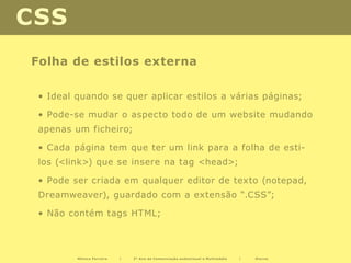 CSS
Folha de estilos externa

 • Ideal quando se quer aplicar estilos a várias páginas;

 • Pode-se mudar o aspecto todo de um website mudando
 apenas um ficheiro;

 • Cada página tem que ter um link para a folha de esti-
 los (<link>) que se insere na tag <head>;

 • Pode ser criada em qualquer editor de texto (notepad,
 Dreamweaver), guardado com a extensão “.CSS”;

 • Não contém tags HTML;



         Mónica Ferreira   |   2º Ano de Comunicação audiovisual e Multimédia   |   Diurno
 
