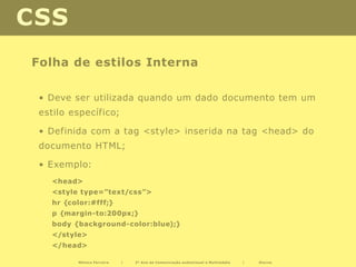 CSS
Folha de estilos Interna

 • Deve ser utilizada quando um dado documento tem um
 estilo específico;

 • Definida com a tag <style> inserida na tag <head> do
 documento HTML;

 • Exemplo:
   <head>
   <style type=”text/css”>
   hr {color:#fff;}
   p {margin-to:200px;}
   body {background-color:blue);}
   </style>
   </head>

         Mónica Ferreira   |   2º Ano de Comunicação audiovisual e Multimédia   |   Diurno
 
