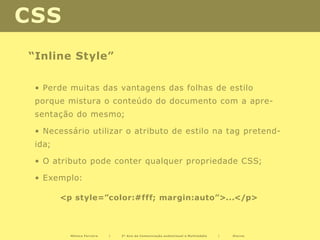 CSS
“Inline Style”

 • Perde muitas das vantagens das folhas de estilo
 porque mistura o conteúdo do documento com a apre-
 sentação do mesmo;

 • Necessário utilizar o atributo de estilo na tag pretend-
 ida;

 • O atributo pode conter qualquer propriedade CSS;

 • Exemplo:

        <p style=”color:#fff; margin:auto”>...</p>



          Mónica Ferreira   |   2º Ano de Comunicação audiovisual e Multimédia   |   Diurno
 
