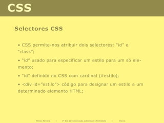 CSS
Selectores CSS

 • CSS permite-nos atribuir dois selectores: “id” e
 “class”;

 • “id” usado para especificar um estilo para um só ele-
 mento;

 • “id” definido no CSS com cardinal (#estilo);

 • <div id=”estilo”> código para designar um estilo a um
 determinado elemento HTML;




            Mónica Ferreira   |   2º Ano de Comunicação audiovisual e Multimédia   |   Diurno
 
