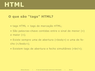HTML
O que são “tags” HTML?

 • tags HTML = tags de marcação HTML;

 • São palavras-chave contidas entre o sinal de menor (<)
 e maior (>);

 • Existe sempre uma de abertura (<body>) e uma de fe-
 cho (</body>);

 • Existem tags de abertura e fecho simultâneo (<br/>);




         Mónica Ferreira   |   2º Ano de Comunicação audiovisual e Multimédia   |   Diurno
 