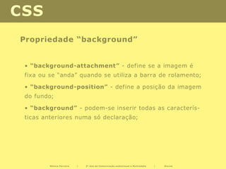 CSS
Propriedade “background”


 • “background-attachment” - define se a imagem é
 fixa ou se “anda” quando se utiliza a barra de rolamento;

 • “background-position” - define a posição da imagem
 do fundo;

 • “background” - podem-se inserir todas as caracterís-
 ticas anteriores numa só declaração;




         Mónica Ferreira   |   2º Ano de Comunicação audiovisual e Multimédia   |   Diurno
 