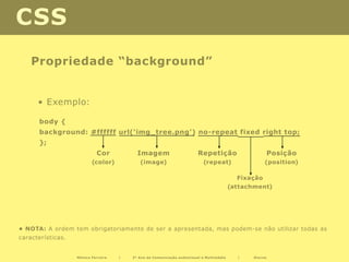 CSS
    Propriedade “background”


      • Exemplo:

      body {
      background: #ffffff url(‘img_tree.png’) no-repeat fixed right top;
      };
                            Cor            Imagem                        Repetição                        Posição
                          (color)           (image)                         (repeat)                  (position)

                                                                                            Fixação
                                                                                          (attachment)




• NOTA: A ordem tem obrigatoriamente de ser a apresentada, mas podem-se não utilizar todas as
características.


                   Mónica Ferreira   |   2º Ano de Comunicação audiovisual e Multimédia     |    Diurno
 