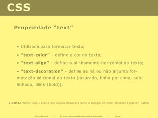 CSS
   Propriedade “text”


     • Utilizada para formatar texto;

     • “text-color” - define a cor do texto;	

     • “text-align” - define o alinhamento horizontal do texto;

     • “text-decoration” - define se há ou não alguma for-
     matação adicional ao texto (rasurado, linha por cima, sub-
     linhado, blink (bold));



• NOTA: “blink” não é aceite por alguns browsers como o Google Chrome, Internet Explorer, Safari



                  Mónica Ferreira   |   2º Ano de Comunicação audiovisual e Multimédia   |   Diurno
 