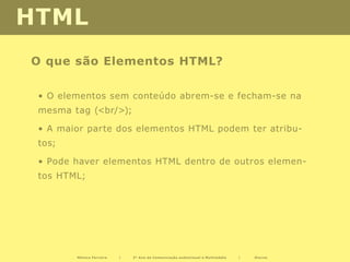 HTML
O que são Elementos HTML?

 • O elementos sem conteúdo abrem-se e fecham-se na
 mesma tag (<br/>);

 • A maior parte dos elementos HTML podem ter atribu-
 tos;

 • Pode haver elementos HTML dentro de outros elemen-
 tos HTML;




        Mónica Ferreira   |   2º Ano de Comunicação audiovisual e Multimédia   |   Diurno
 